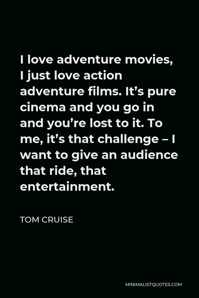 Tom Cruise Quote - I love adventure movies, I just love action adventure films. It’s pure cinema and you go in and you’re lost to it. To me, it’s that challenge – I want to give an audience that ride, that entertainment.