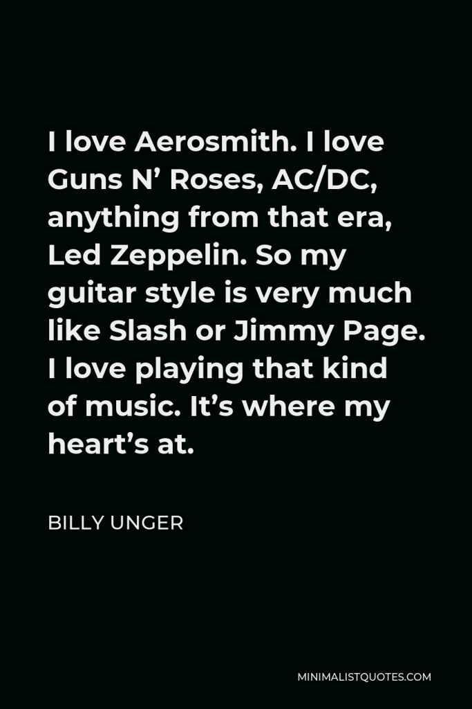 Billy Unger Quote - I love Aerosmith. I love Guns N’ Roses, AC/DC, anything from that era, Led Zeppelin. So my guitar style is very much like Slash or Jimmy Page. I love playing that kind of music. It’s where my heart’s at.