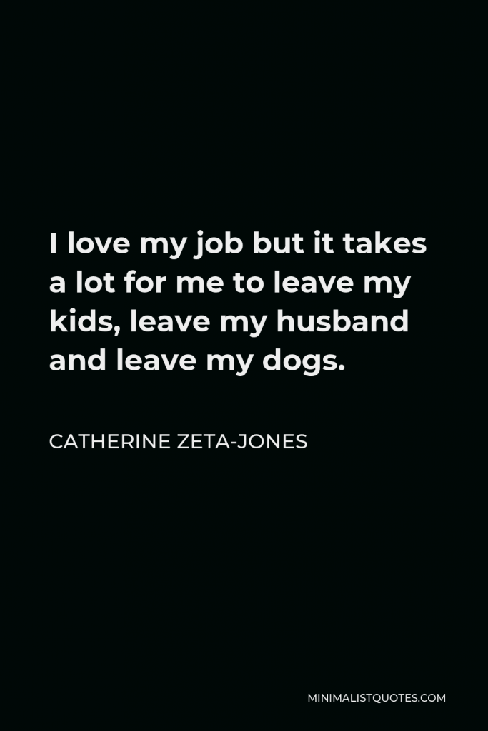 Catherine Zeta-Jones Quote - I love my job but it takes a lot for me to leave my kids, leave my husband and leave my dogs.