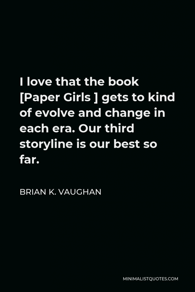 Brian K. Vaughan Quote - I love that the book [Paper Girls ] gets to kind of evolve and change in each era. Our third storyline is our best so far.