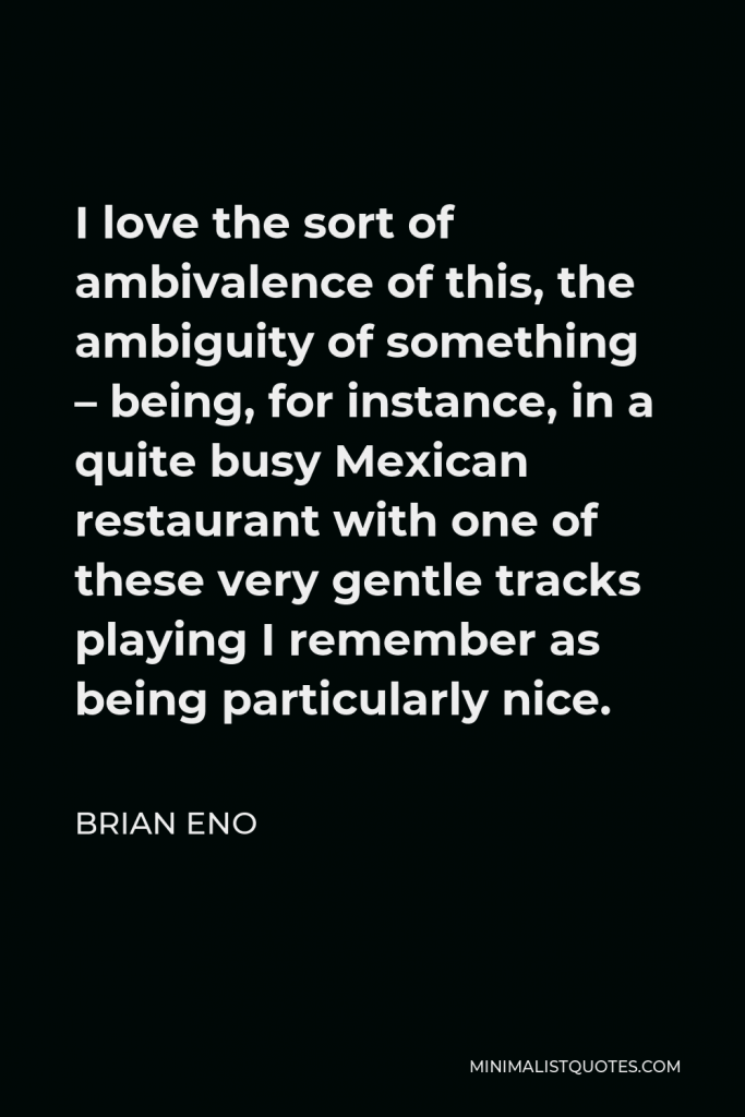 Brian Eno Quote - I love the sort of ambivalence of this, the ambiguity of something – being, for instance, in a quite busy Mexican restaurant with one of these very gentle tracks playing I remember as being particularly nice.
