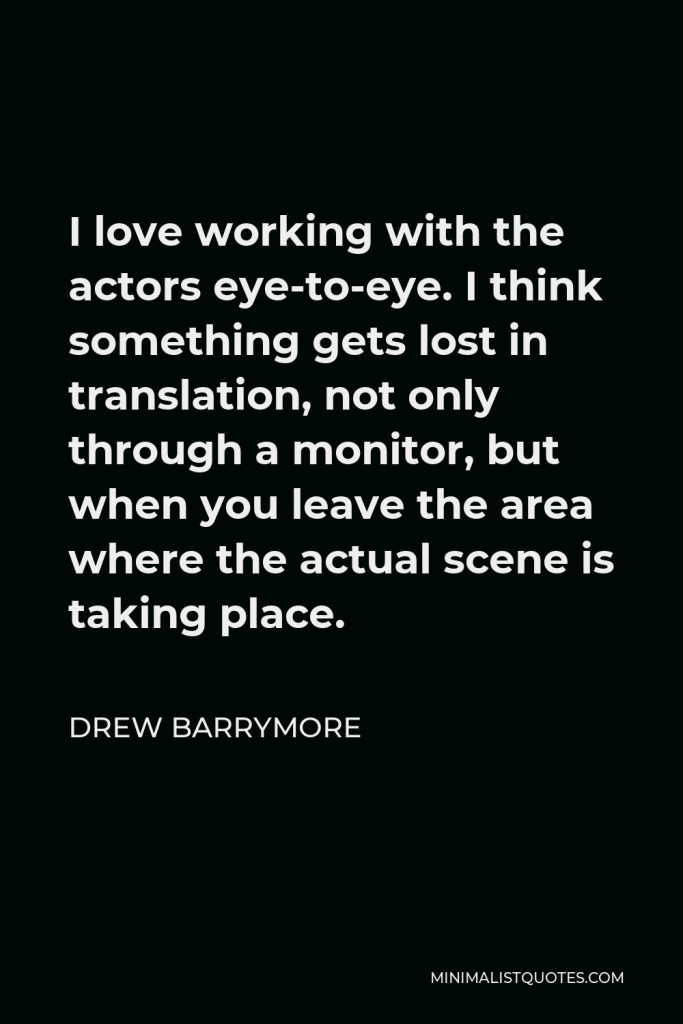 Drew Barrymore Quote - I love working with the actors eye-to-eye. I think something gets lost in translation, not only through a monitor, but when you leave the area where the actual scene is taking place.