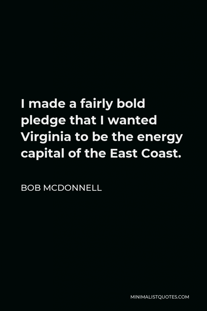 Bob McDonnell Quote - I made a fairly bold pledge that I wanted Virginia to be the energy capital of the East Coast.