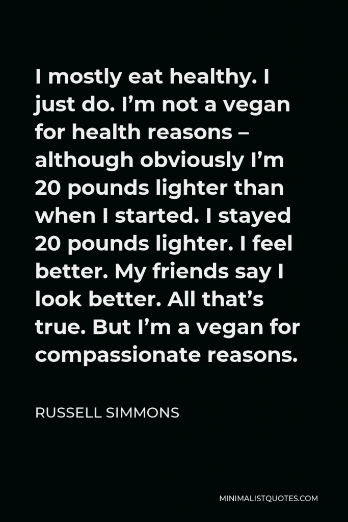 Russell Simmons Quote - I mostly eat healthy. I just do. I’m not a vegan for health reasons – although obviously I’m 20 pounds lighter than when I started. I stayed 20 pounds lighter. I feel better. My friends say I look better. All that’s true. But I’m a vegan for compassionate reasons.