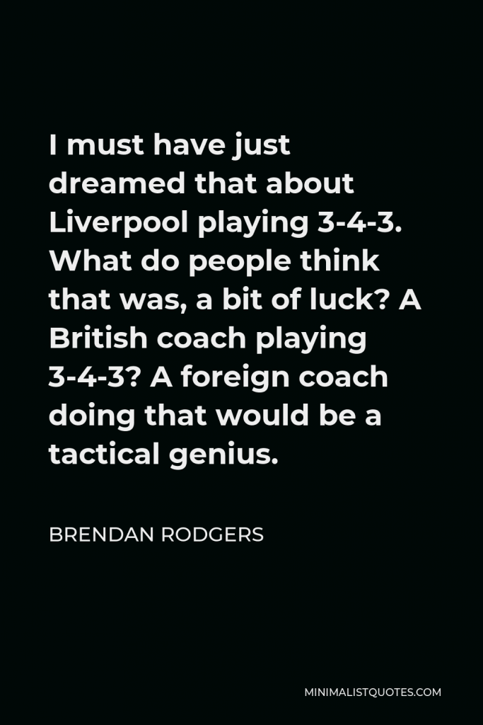 Brendan Rodgers Quote - I must have just dreamed that about Liverpool playing 3-4-3. What do people think that was, a bit of luck? A British coach playing 3-4-3? A foreign coach doing that would be a tactical genius.