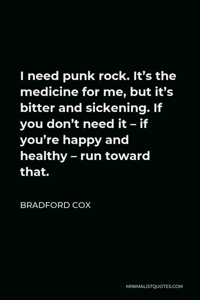 Bradford Cox Quote - I need punk rock. It’s the medicine for me, but it’s bitter and sickening. If you don’t need it – if you’re happy and healthy – run toward that.