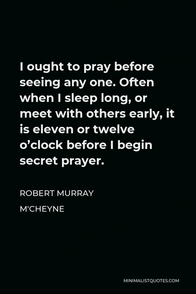 Robert Murray M'Cheyne Quote - I ought to pray before seeing any one. Often when I sleep long, or meet with others early, it is eleven or twelve o’clock before I begin secret prayer.