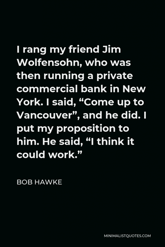Bob Hawke Quote - I rang my friend Jim Wolfensohn, who was then running a private commercial bank in New York. I said, “Come up to Vancouver”, and he did. I put my proposition to him. He said, “I think it could work.”