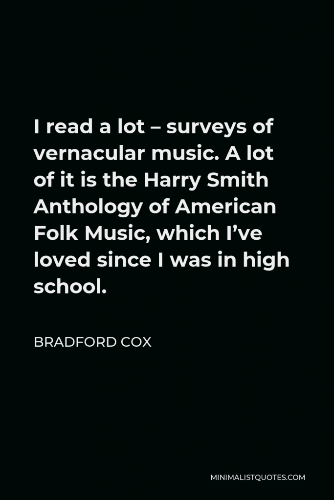 Bradford Cox Quote - I read a lot – surveys of vernacular music. A lot of it is the Harry Smith Anthology of American Folk Music, which I’ve loved since I was in high school.