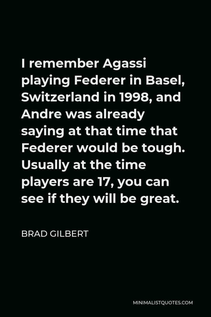 Brad Gilbert Quote - I remember Agassi playing Federer in Basel, Switzerland in 1998, and Andre was already saying at that time that Federer would be tough. Usually at the time players are 17, you can see if they will be great.