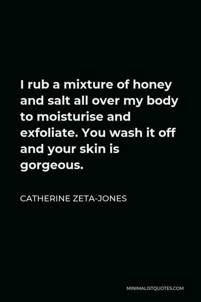 Catherine Zeta-Jones Quote - I rub a mixture of honey and salt all over my body to moisturise and exfoliate. You wash it off and your skin is gorgeous.