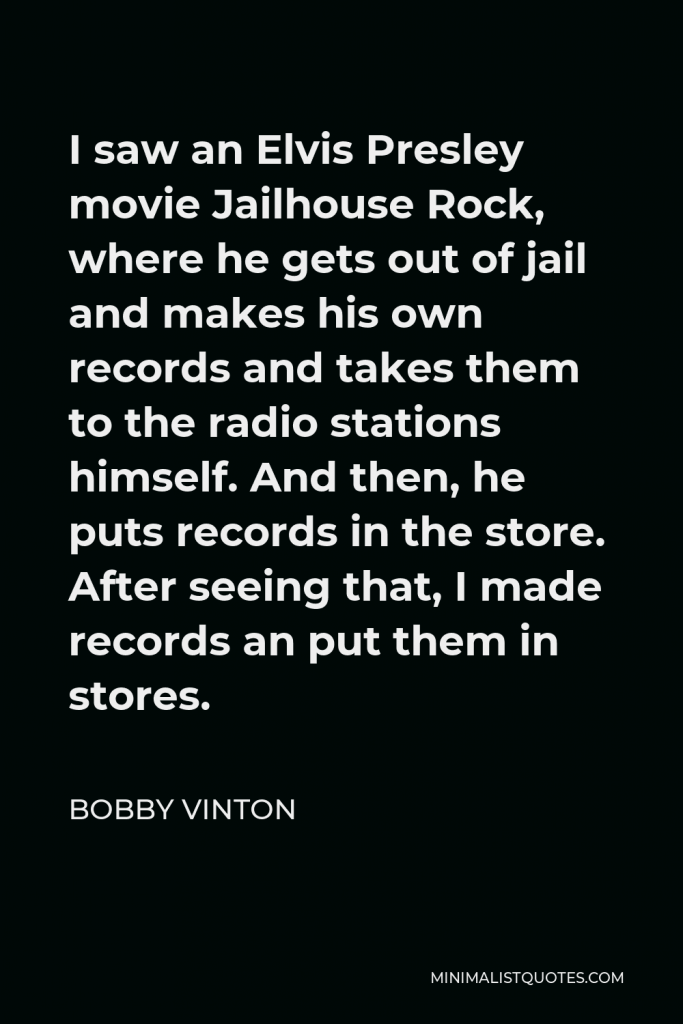 Bobby Vinton Quote - I saw an Elvis Presley movie Jailhouse Rock, where he gets out of jail and makes his own records and takes them to the radio stations himself. And then, he puts records in the store. After seeing that, I made records an put them in stores.