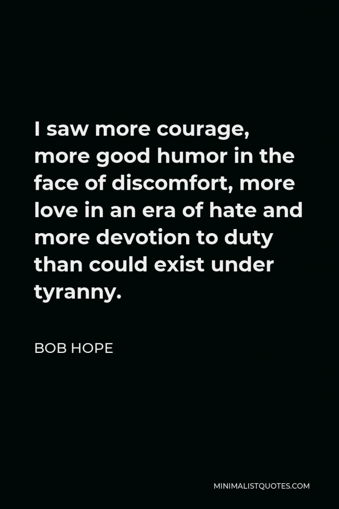 Bob Hope Quote - I saw more courage, more good humor in the face of discomfort, more love in an era of hate and more devotion to duty than could exist under tyranny.