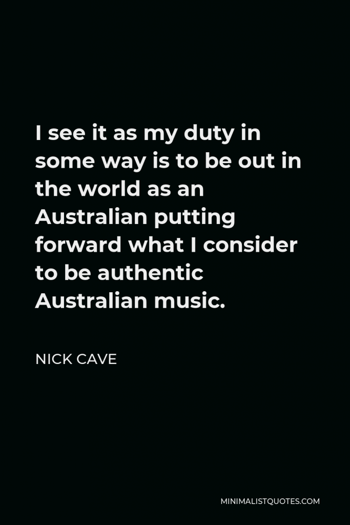 Nick Cave Quote - I see it as my duty in some way is to be out in the world as an Australian putting forward what I consider to be authentic Australian music.