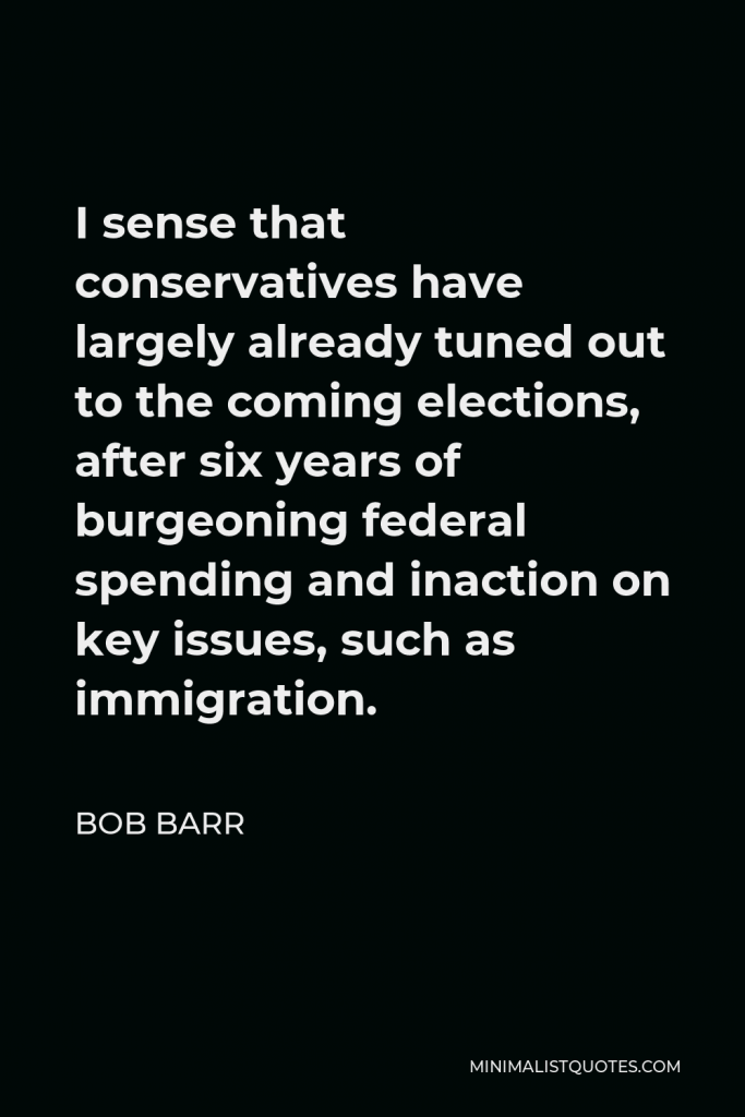 Bob Barr Quote - I sense that conservatives have largely already tuned out to the coming elections, after six years of burgeoning federal spending and inaction on key issues, such as immigration.