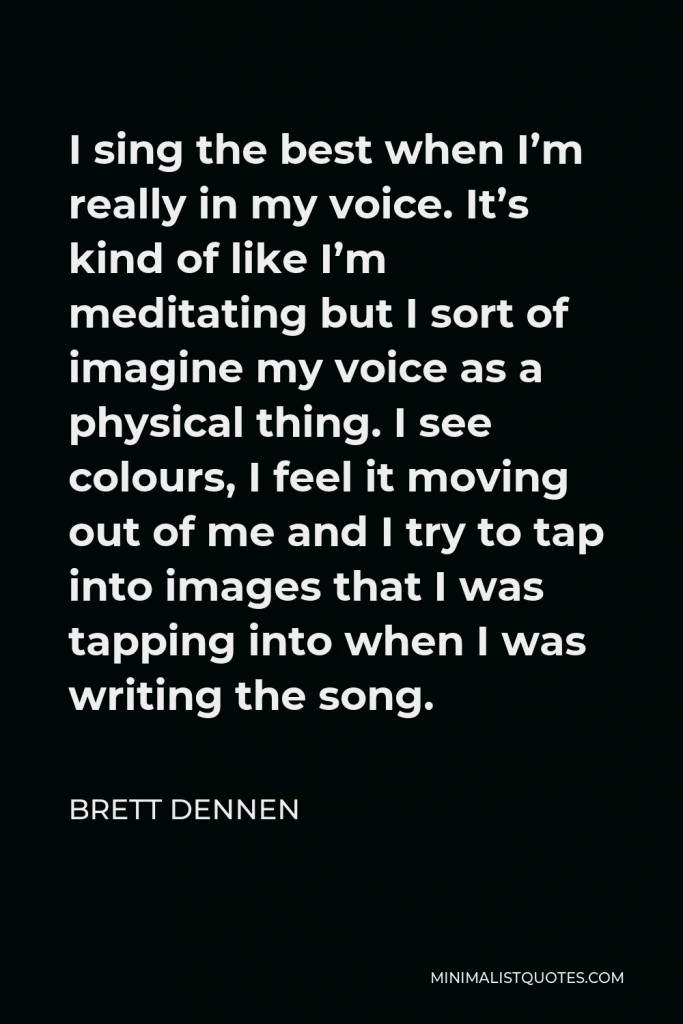 Brett Dennen Quote - I sing the best when I’m really in my voice. It’s kind of like I’m meditating but I sort of imagine my voice as a physical thing. I see colours, I feel it moving out of me and I try to tap into images that I was tapping into when I was writing the song.