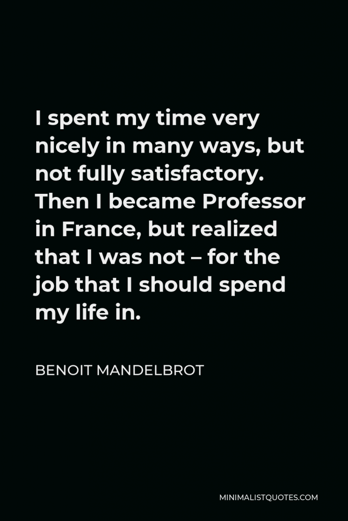 Benoit Mandelbrot Quote - I spent my time very nicely in many ways, but not fully satisfactory. Then I became Professor in France, but realized that I was not – for the job that I should spend my life in.