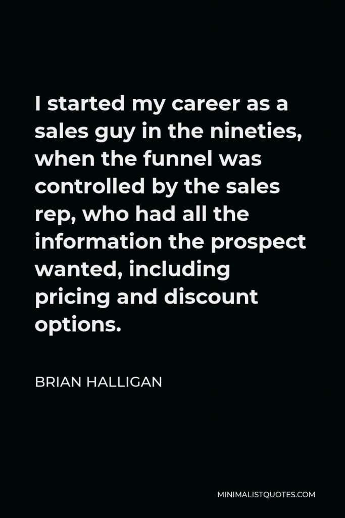 Brian Halligan Quote - I started my career as a sales guy in the nineties, when the funnel was controlled by the sales rep, who had all the information the prospect wanted, including pricing and discount options.