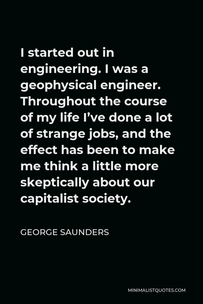 George Saunders Quote - I started out in engineering. I was a geophysical engineer. Throughout the course of my life I’ve done a lot of strange jobs, and the effect has been to make me think a little more skeptically about our capitalist society.