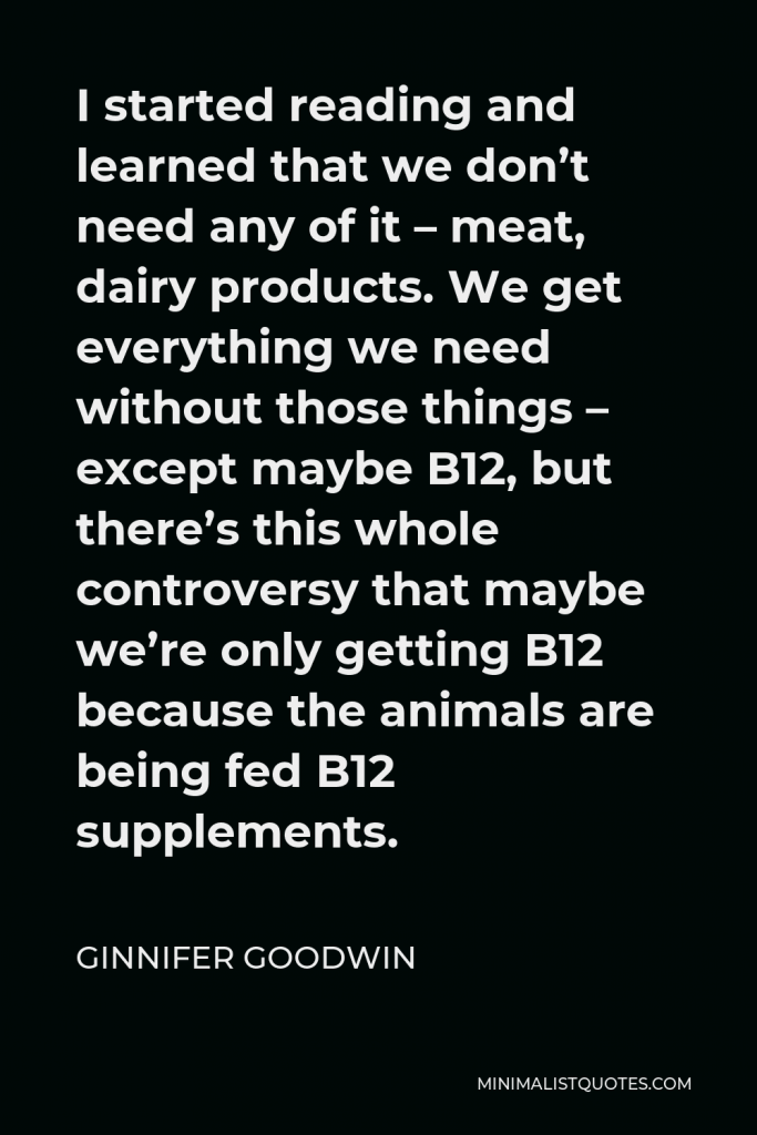 Ginnifer Goodwin Quote - I started reading and learned that we don’t need any of it – meat, dairy products. We get everything we need without those things – except maybe B12, but there’s this whole controversy that maybe we’re only getting B12 because the animals are being fed B12 supplements.