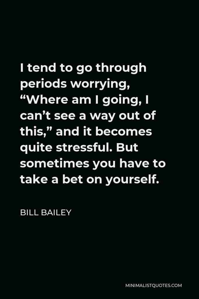 Bill Bailey Quote - I tend to go through periods worrying, “Where am I going, I can’t see a way out of this,” and it becomes quite stressful. But sometimes you have to take a bet on yourself.
