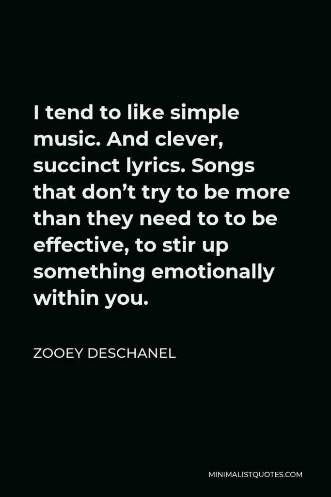 Zooey Deschanel Quote - I tend to like simple music. And clever, succinct lyrics. Songs that don’t try to be more than they need to to be effective, to stir up something emotionally within you.