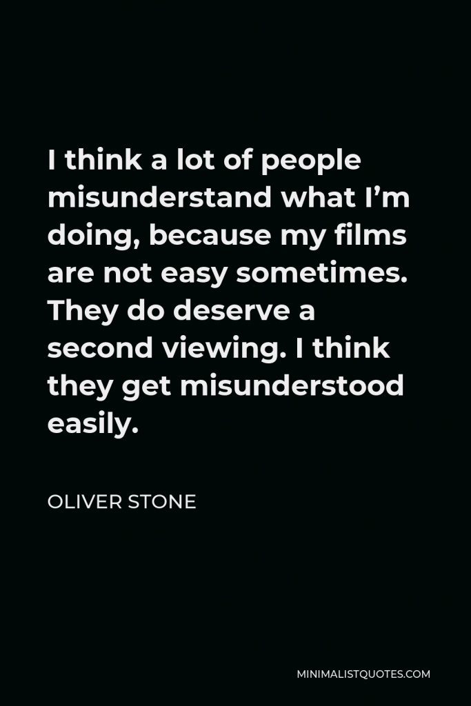 Oliver Stone Quote - I think a lot of people misunderstand what I’m doing, because my films are not easy sometimes. They do deserve a second viewing. I think they get misunderstood easily.