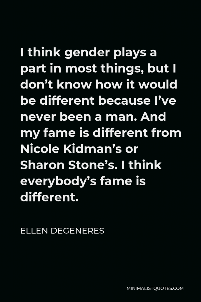 Ellen DeGeneres Quote - I think gender plays a part in most things, but I don’t know how it would be different because I’ve never been a man. And my fame is different from Nicole Kidman’s or Sharon Stone’s. I think everybody’s fame is different.