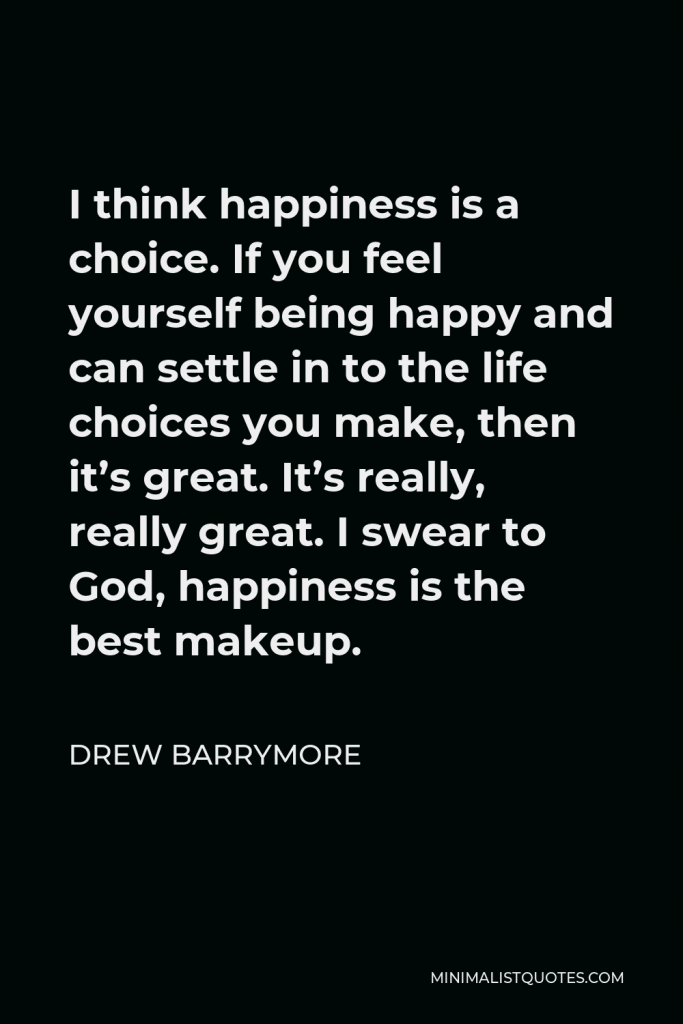 Drew Barrymore Quote - I think happiness is a choice. If you feel yourself being happy and can settle in to the life choices you make, then it’s great. It’s really, really great. I swear to God, happiness is the best makeup.