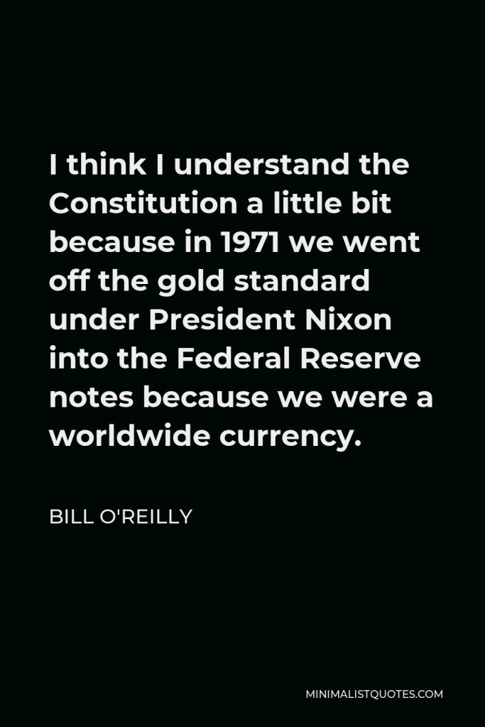 Bill O'Reilly Quote - I think I understand the Constitution a little bit because in 1971 we went off the gold standard under President Nixon into the Federal Reserve notes because we were a worldwide currency.