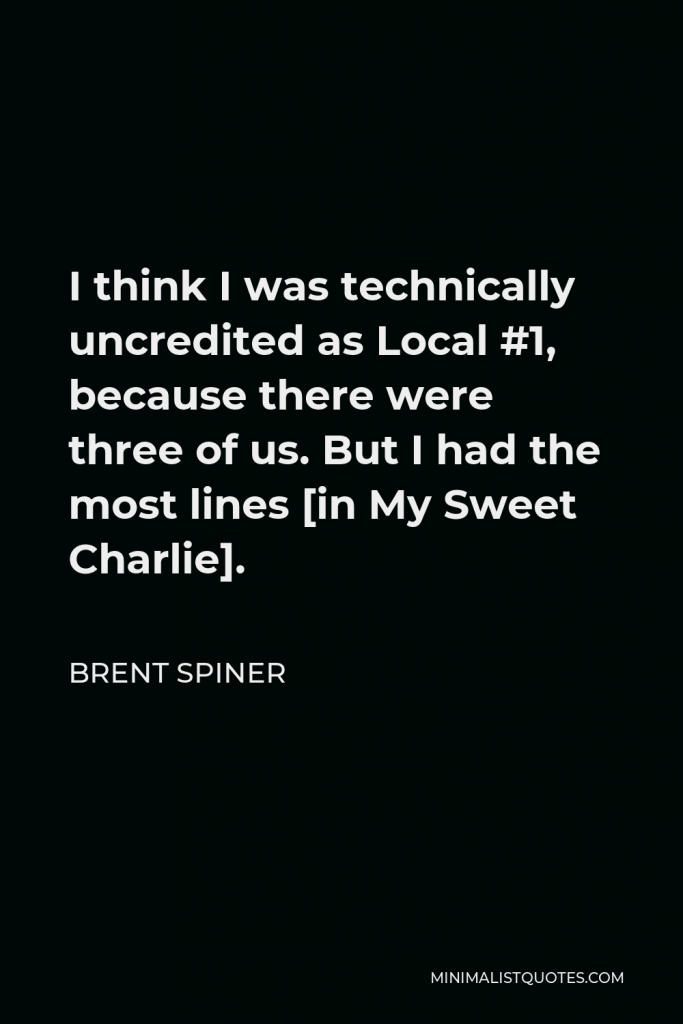 Brent Spiner Quote - I think I was technically uncredited as Local #1, because there were three of us. But I had the most lines [in My Sweet Charlie].