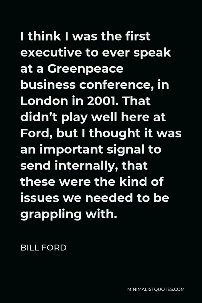 Bill Ford Quote - I think I was the first executive to ever speak at a Greenpeace business conference, in London in 2001. That didn’t play well here at Ford, but I thought it was an important signal to send internally, that these were the kind of issues we needed to be grappling with.