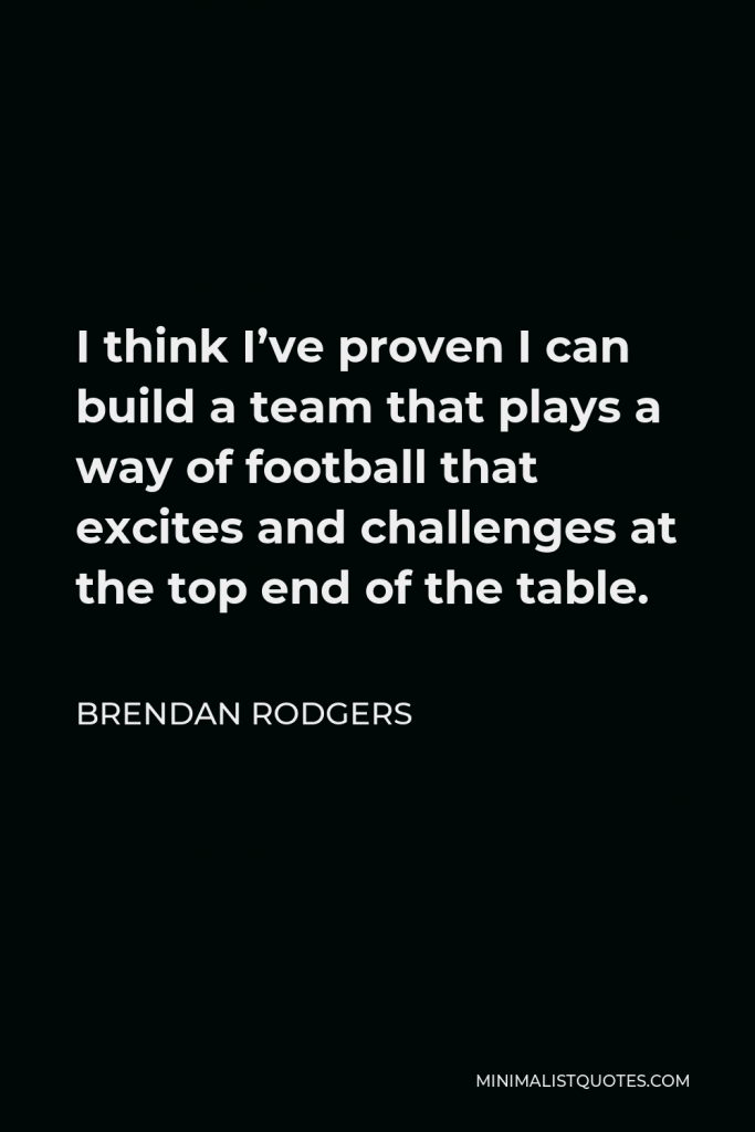 Brendan Rodgers Quote - I think I’ve proven I can build a team that plays a way of football that excites and challenges at the top end of the table.