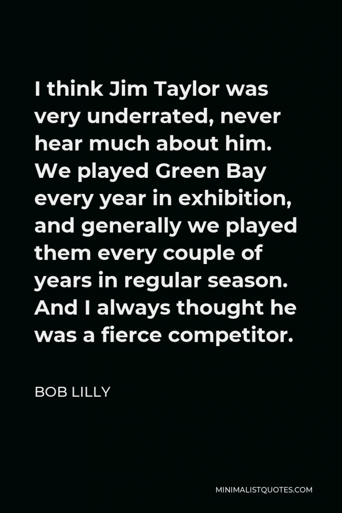 Bob Lilly Quote - I think Jim Taylor was very underrated, never hear much about him. We played Green Bay every year in exhibition, and generally we played them every couple of years in regular season. And I always thought he was a fierce competitor.