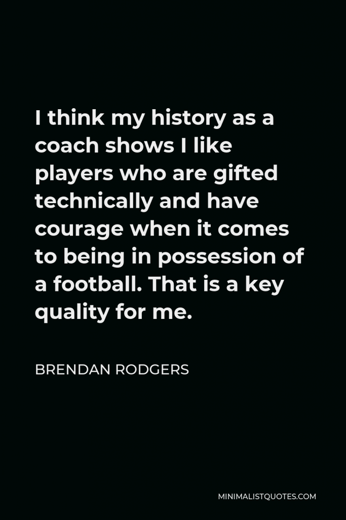 Brendan Rodgers Quote - I think my history as a coach shows I like players who are gifted technically and have courage when it comes to being in possession of a football. That is a key quality for me.