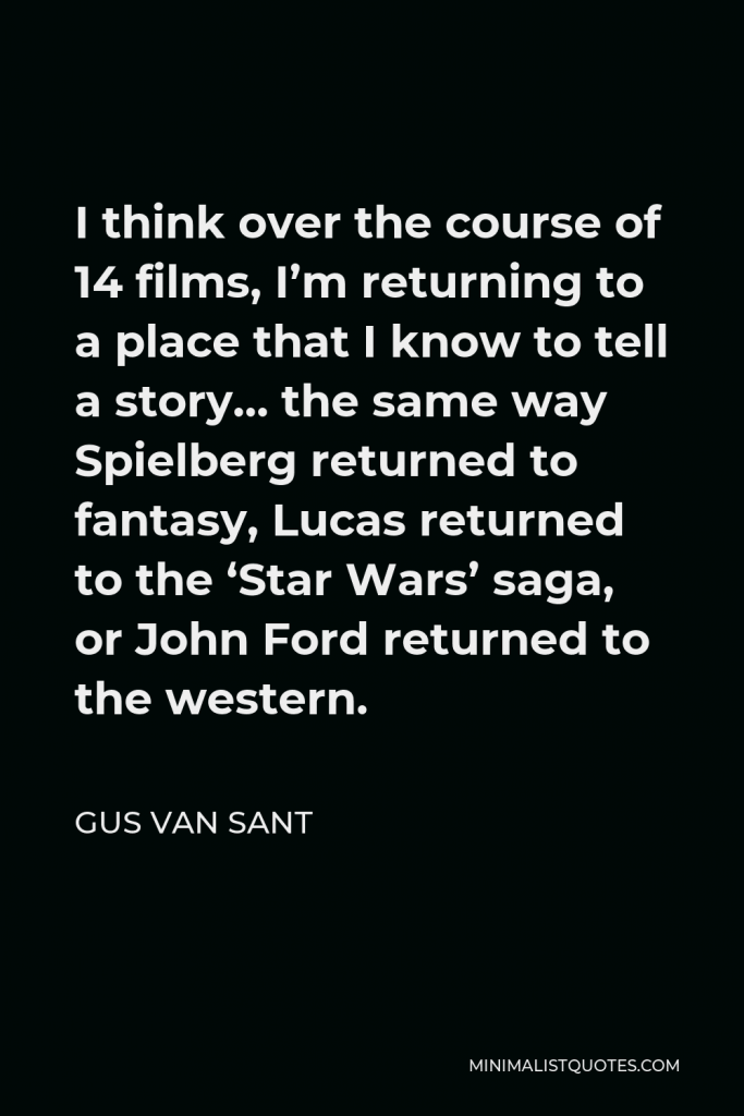 Gus Van Sant Quote - I think over the course of 14 films, I’m returning to a place that I know to tell a story… the same way Spielberg returned to fantasy, Lucas returned to the ‘Star Wars’ saga, or John Ford returned to the western.