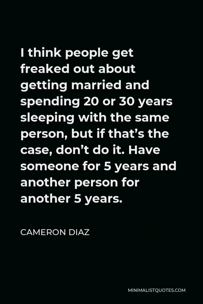 Cameron Diaz Quote - I think people get freaked out about getting married and spending 20 or 30 years sleeping with the same person, but if that’s the case, don’t do it. Have someone for 5 years and another person for another 5 years.