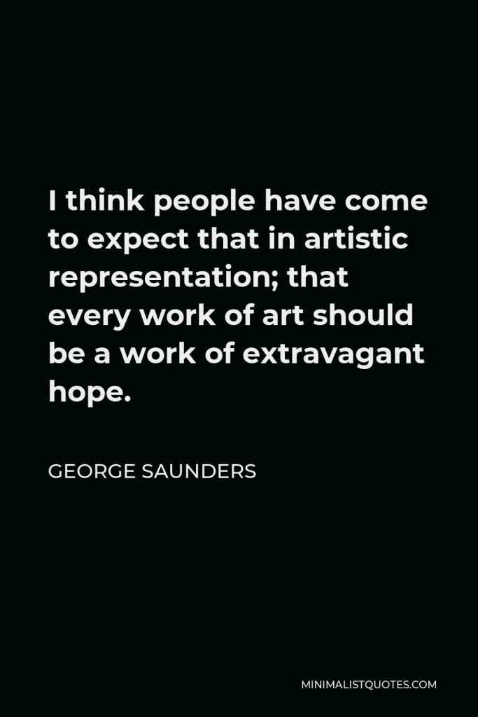 George Saunders Quote - I think people have come to expect that in artistic representation; that every work of art should be a work of extravagant hope.