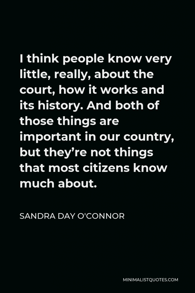 Sandra Day O'Connor Quote - I think people know very little, really, about the court, how it works and its history. And both of those things are important in our country, but they’re not things that most citizens know much about.