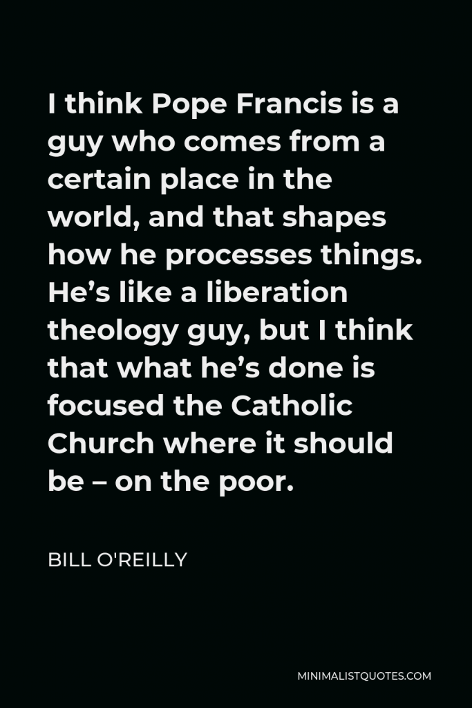 Bill O'Reilly Quote - I think Pope Francis is a guy who comes from a certain place in the world, and that shapes how he processes things. He’s like a liberation theology guy, but I think that what he’s done is focused the Catholic Church where it should be – on the poor.