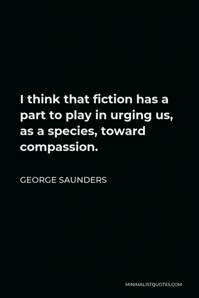 George Saunders Quote - I think that fiction has a part to play in urging us, as a species, toward compassion.