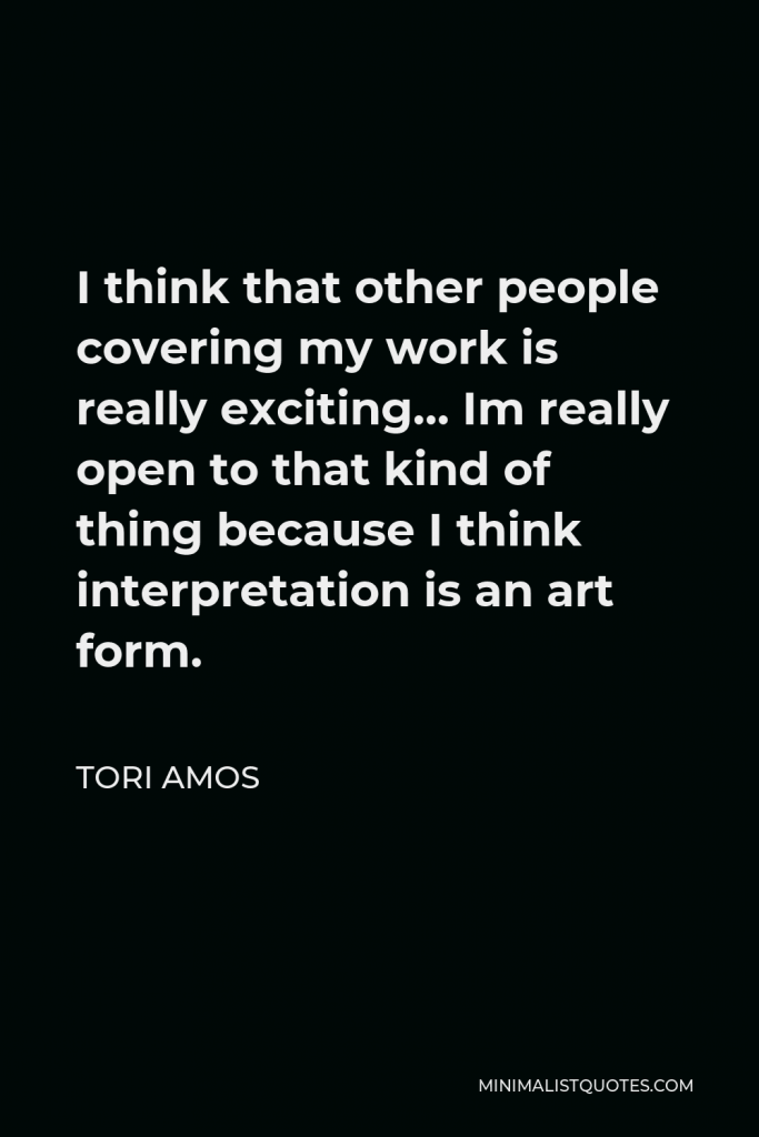Tori Amos Quote - I think that other people covering my work is really exciting… Im really open to that kind of thing because I think interpretation is an art form.