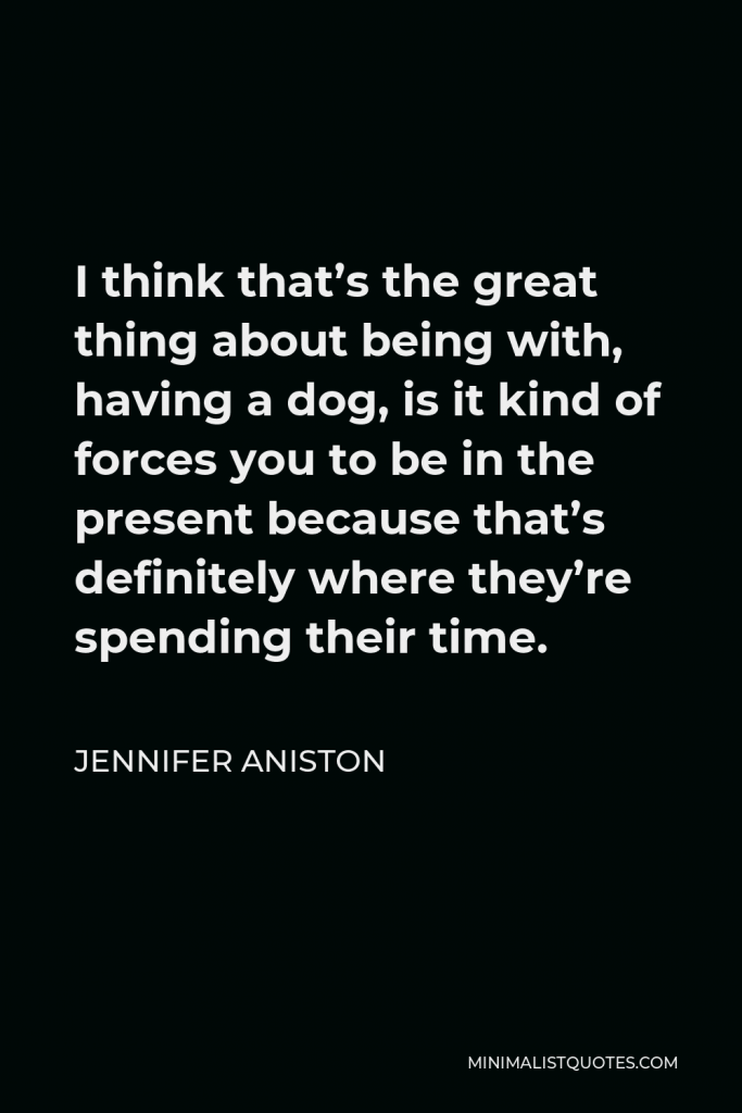 Jennifer Aniston Quote - I think that’s the great thing about being with, having a dog, is it kind of forces you to be in the present because that’s definitely where they’re spending their time.