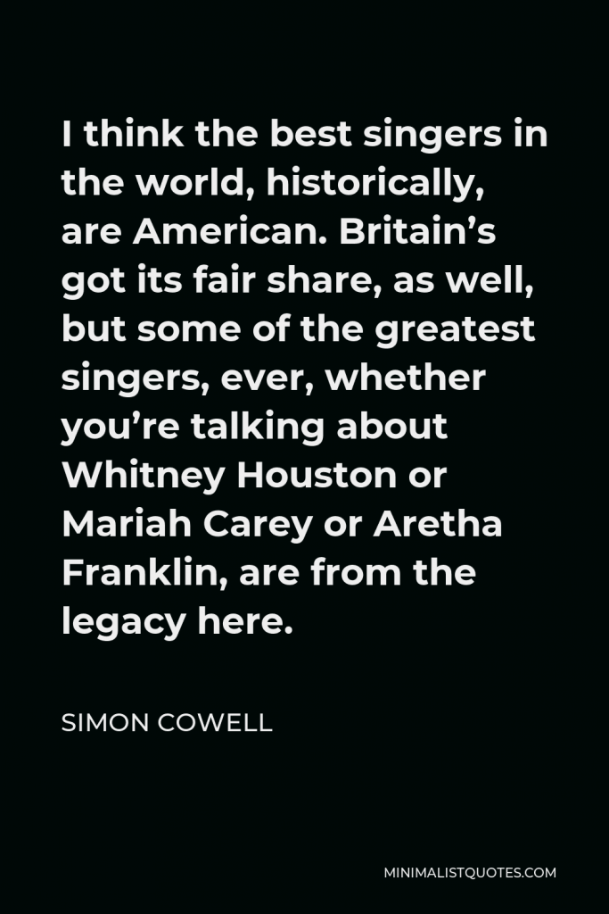 Simon Cowell Quote - I think the best singers in the world, historically, are American. Britain’s got its fair share, as well, but some of the greatest singers, ever, whether you’re talking about Whitney Houston or Mariah Carey or Aretha Franklin, are from the legacy here.
