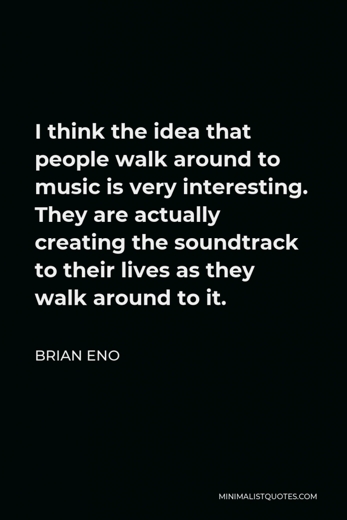 Brian Eno Quote - I think the idea that people walk around to music is very interesting. They are actually creating the soundtrack to their lives as they walk around to it.