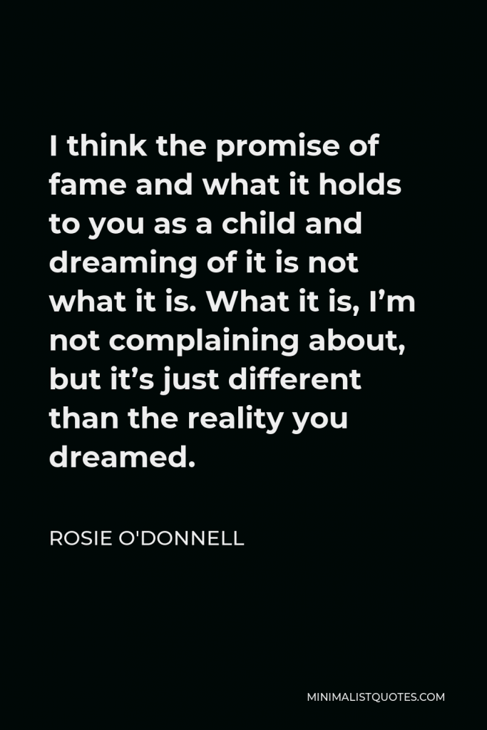 Rosie O'Donnell Quote - I think the promise of fame and what it holds to you as a child and dreaming of it is not what it is. What it is, I’m not complaining about, but it’s just different than the reality you dreamed.