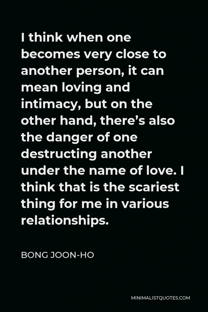 Bong Joon-ho Quote - I think when one becomes very close to another person, it can mean loving and intimacy, but on the other hand, there’s also the danger of one destructing another under the name of love. I think that is the scariest thing for me in various relationships.