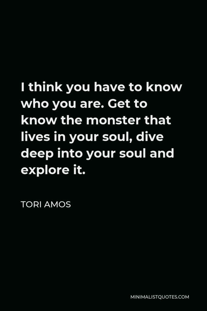 Tori Amos Quote - I think you have to know who you are. Get to know the monster that lives in your soul, dive deep into your soul and explore it.