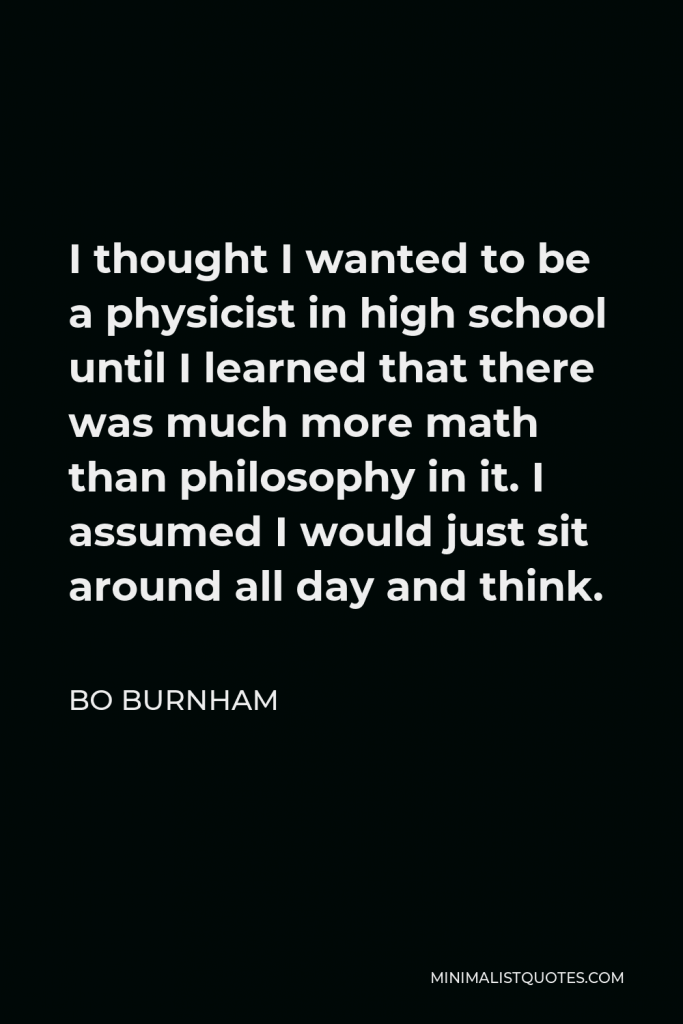 Bo Burnham Quote - I thought I wanted to be a physicist in high school until I learned that there was much more math than philosophy in it. I assumed I would just sit around all day and think.