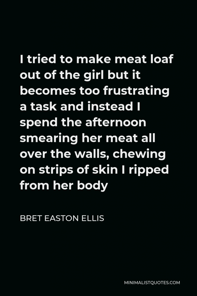 Bret Easton Ellis Quote - I tried to make meat loaf out of the girl but it becomes too frustrating a task and instead I spend the afternoon smearing her meat all over the walls, chewing on strips of skin I ripped from her body